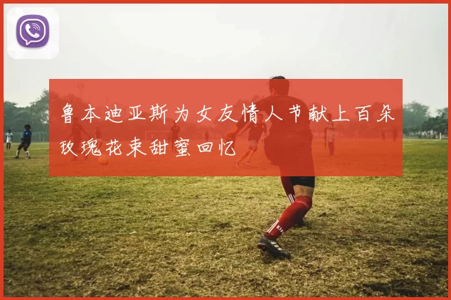 鲁本迪亚斯为女友情人节献上百朵玫瑰花束甜蜜回忆