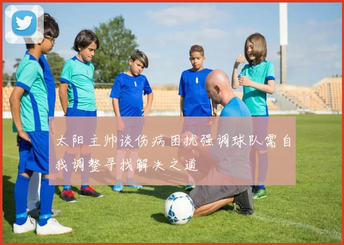 太阳主帅谈伤病困扰强调球队需自我调整寻找解决之道