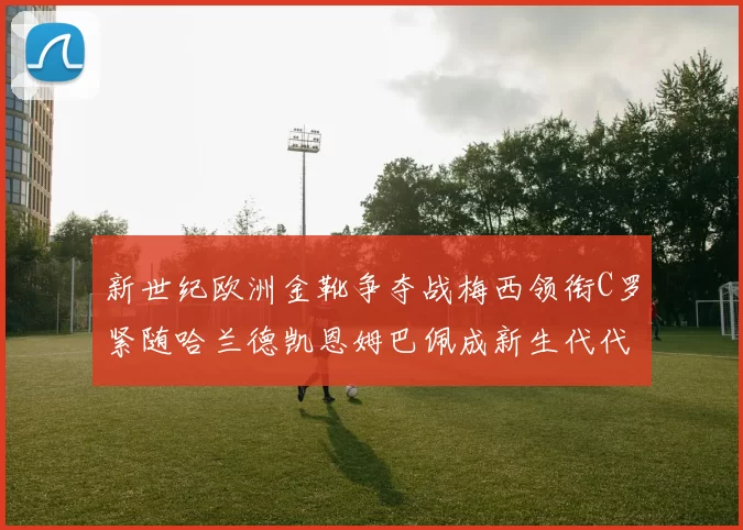 新世纪欧洲金靴争夺战梅西领衔C罗紧随哈兰德凯恩姆巴佩成新生代代表