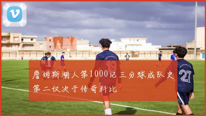 詹姆斯湖人第1000记三分球成队史第二仅次于传奇科比