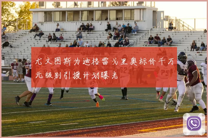 尤文图斯为迪格雷戈里奥标价千万元级别引援计划曝光