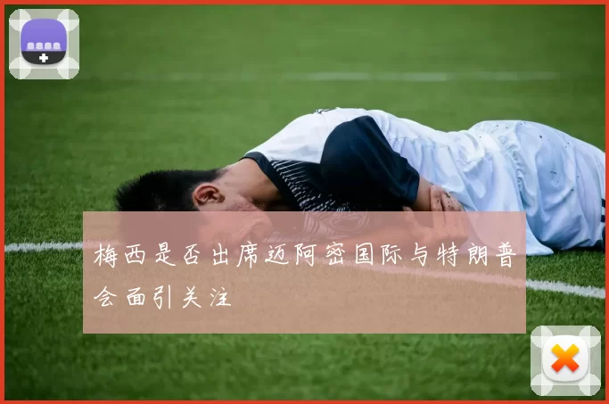 梅西是否出席迈阿密国际与特朗普会面引关注