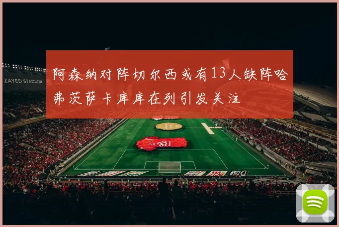阿森纳对阵切尔西或有13人缺阵哈弗茨萨卡库库在列引发关注
