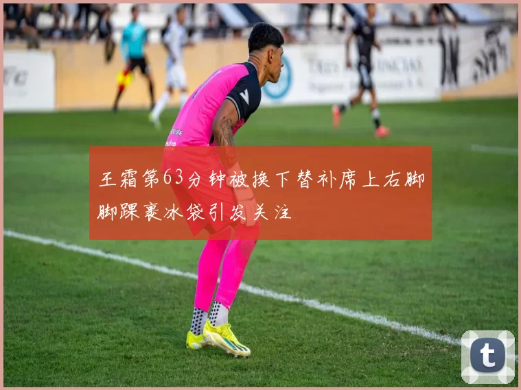 王霜第63分钟被换下替补席上右脚脚踝裹冰袋引发关注