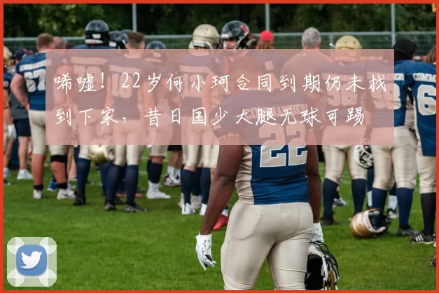 唏嘘！22岁何小珂合同到期仍未找到下家，昔日国少大腿无球可踢
