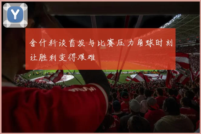 舍什科谈首发与比赛压力角球时刻让胜利变得艰难