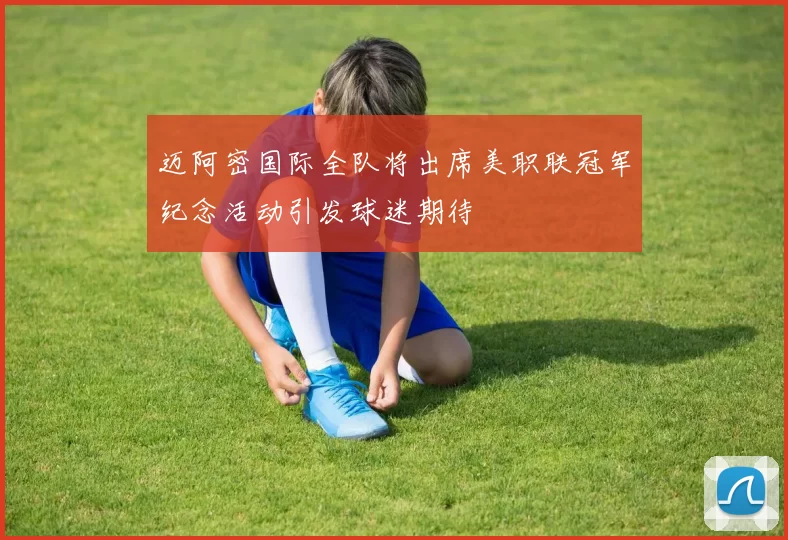 迈阿密国际全队将出席美职联冠军纪念活动引发球迷期待